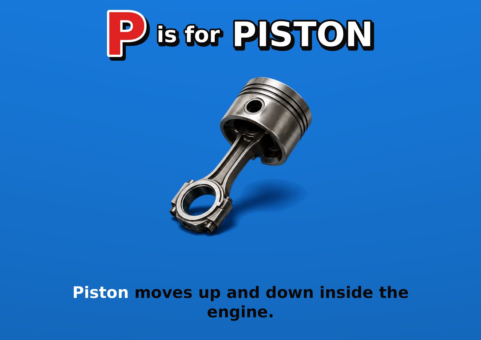 P is for PISTON. Piston moves up and down inside the engine.